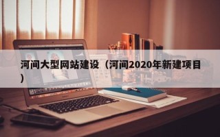 云南河间大型网站建设（河间2020年新建项目）