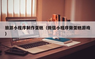云南旅游小程序制作蛋糕（微信小程序做蛋糕游戏）